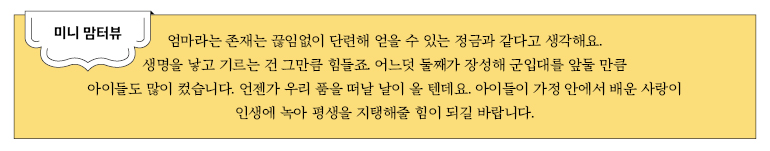 미니 맘터뷰 엄마라는 존재는 끊임없이 단련해 얻을 수 있는 정금과 같다고 생각해요. 생명을 낳고 기르는 건 그만큼 힘들죠. 어느덧 둘째가 장성해 군입대를 앞둘 만큼 아이들도 많이 컸습니다. 언젠가 우리 품을 떠날 날이 올 텐데요. 아이들이 가정 안에서 배운 사랑이 인생에 녹아 평생을 지탱해줄 힘이 되길 바랍니다.